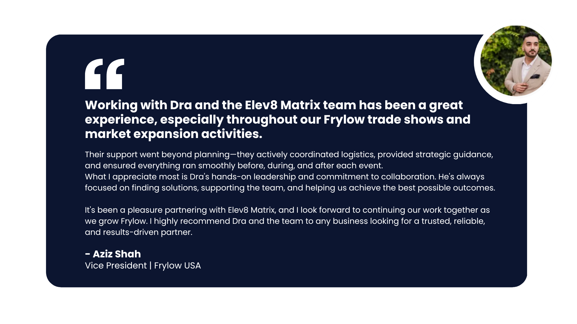 Testimonial — Aziz Shah, Vice President, Frylow USA: Working with Dra and the Elev8 Matrix team has been a great experience, especially throughout our Frylow trade shows and market expansion activities.