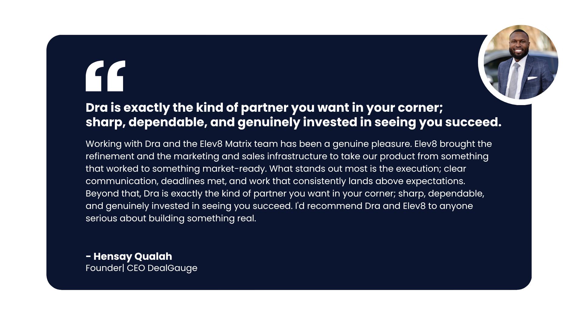Testimonial — Hensay Qualah, Founder & CEO, DealGauge: Dra is exactly the kind of partner you want in your corner; sharp, dependable, and genuinely invested in seeing you succeed.